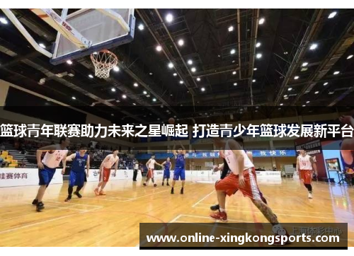 篮球青年联赛助力未来之星崛起 打造青少年篮球发展新平台