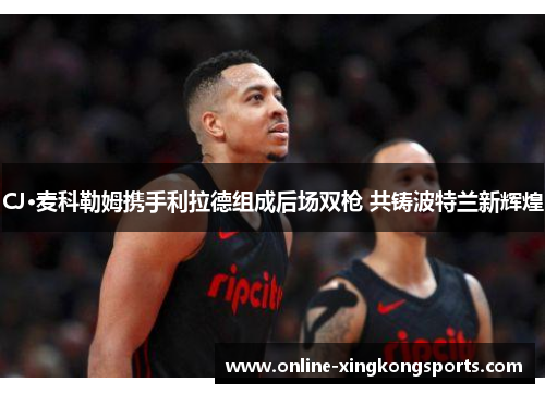 CJ·麦科勒姆携手利拉德组成后场双枪 共铸波特兰新辉煌