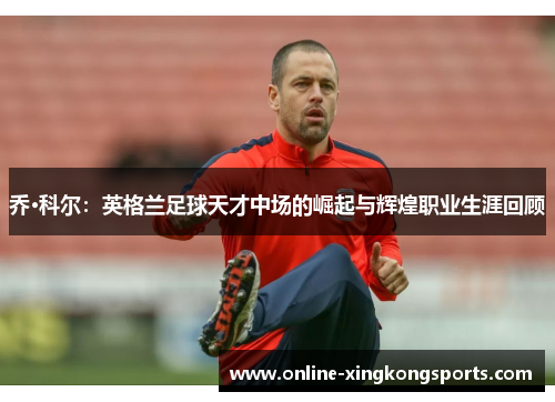 乔·科尔：英格兰足球天才中场的崛起与辉煌职业生涯回顾