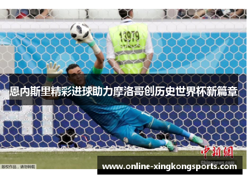 恩内斯里精彩进球助力摩洛哥创历史世界杯新篇章