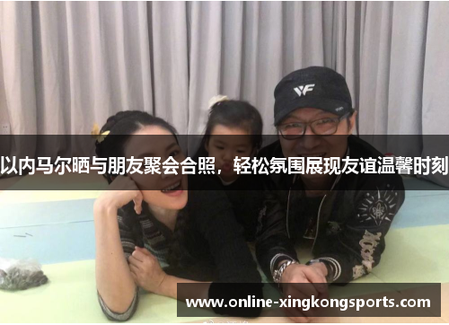 以内马尔晒与朋友聚会合照，轻松氛围展现友谊温馨时刻