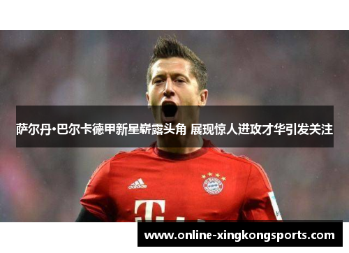 萨尔丹·巴尔卡德甲新星崭露头角 展现惊人进攻才华引发关注