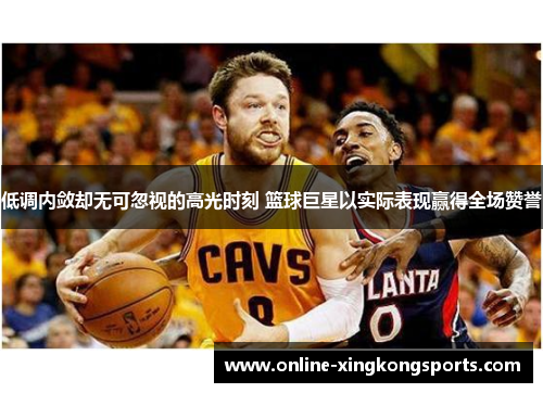 低调内敛却无可忽视的高光时刻 篮球巨星以实际表现赢得全场赞誉