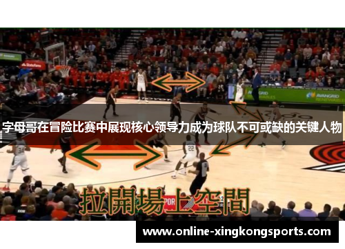 字母哥在冒险比赛中展现核心领导力成为球队不可或缺的关键人物