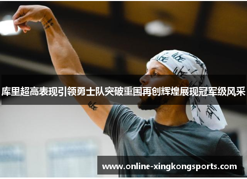 库里超高表现引领勇士队突破重围再创辉煌展现冠军级风采