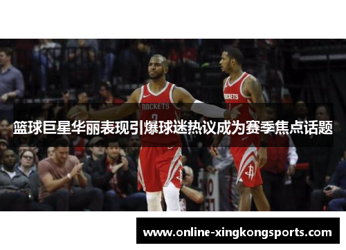 篮球巨星华丽表现引爆球迷热议成为赛季焦点话题
