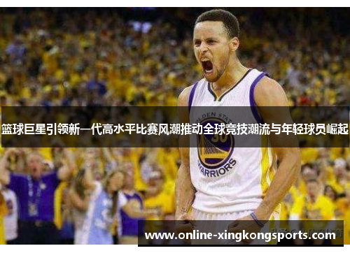 篮球巨星引领新一代高水平比赛风潮推动全球竞技潮流与年轻球员崛起