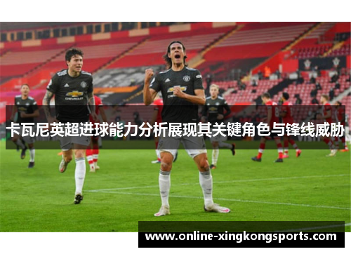 卡瓦尼英超进球能力分析展现其关键角色与锋线威胁
