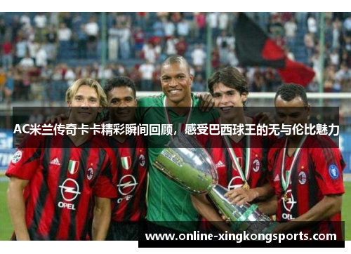 AC米兰传奇卡卡精彩瞬间回顾，感受巴西球王的无与伦比魅力