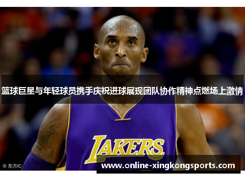 篮球巨星与年轻球员携手庆祝进球展现团队协作精神点燃场上激情