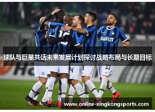 球队与巨星共话未来发展计划探讨战略布局与长期目标