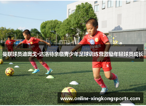 曼联球员迪奥戈·达洛特亲临青少年足球训练营激励年轻球员成长
