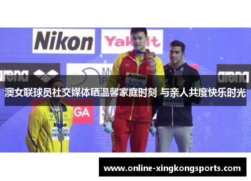 澳女联球员社交媒体晒温馨家庭时刻 与亲人共度快乐时光