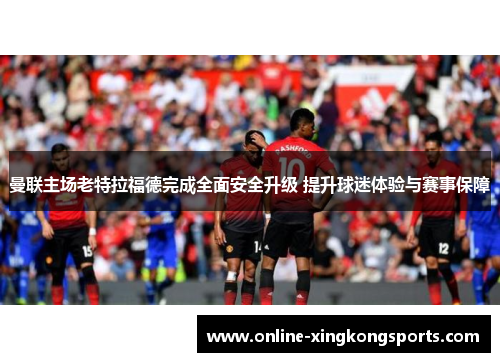 曼联主场老特拉福德完成全面安全升级 提升球迷体验与赛事保障