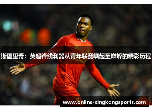 斯图里奇：英超锋线利器从青年联赛崛起至巅峰的精彩历程