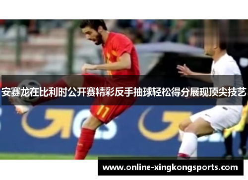 安赛龙在比利时公开赛精彩反手抽球轻松得分展现顶尖技艺