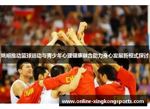 姚明推动篮球运动与青少年心理健康融合助力身心发展新模式探讨