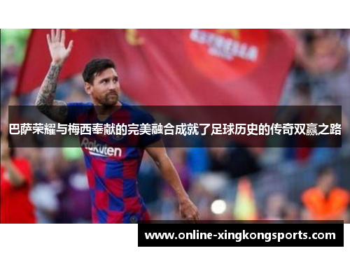 巴萨荣耀与梅西奉献的完美融合成就了足球历史的传奇双赢之路