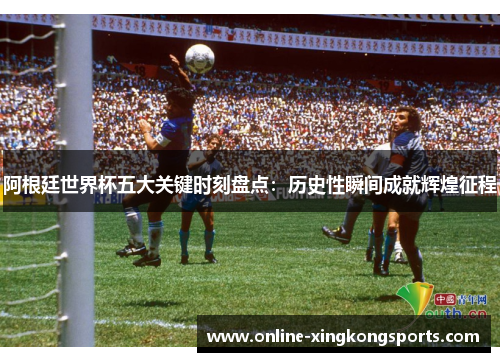 阿根廷世界杯五大关键时刻盘点：历史性瞬间成就辉煌征程