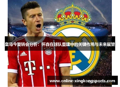 皇马今夏转会分析：怀森在球队重建中的关键作用与未来展望