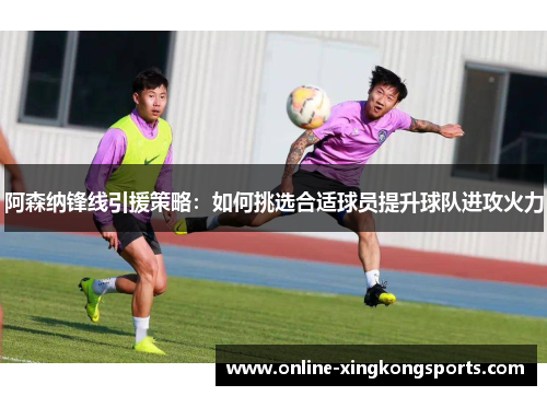 阿森纳锋线引援策略：如何挑选合适球员提升球队进攻火力