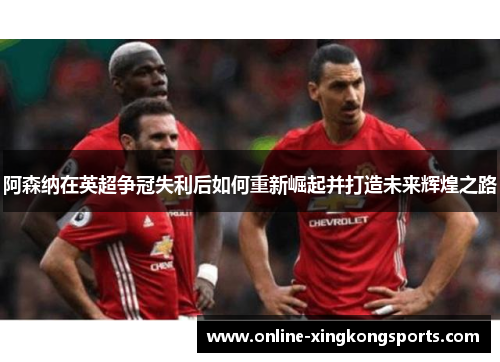 阿森纳在英超争冠失利后如何重新崛起并打造未来辉煌之路