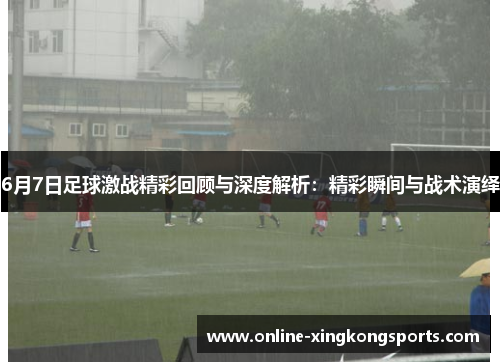 6月7日足球激战精彩回顾与深度解析：精彩瞬间与战术演绎