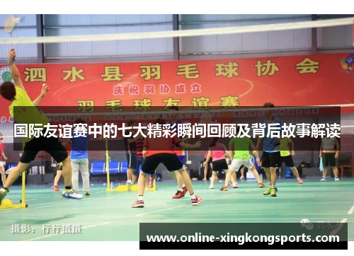 国际友谊赛中的七大精彩瞬间回顾及背后故事解读