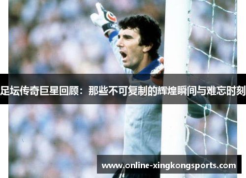 足坛传奇巨星回顾：那些不可复制的辉煌瞬间与难忘时刻