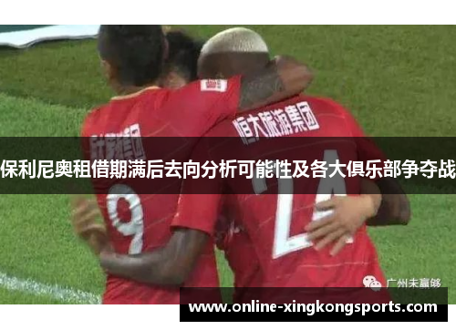 保利尼奥租借期满后去向分析可能性及各大俱乐部争夺战