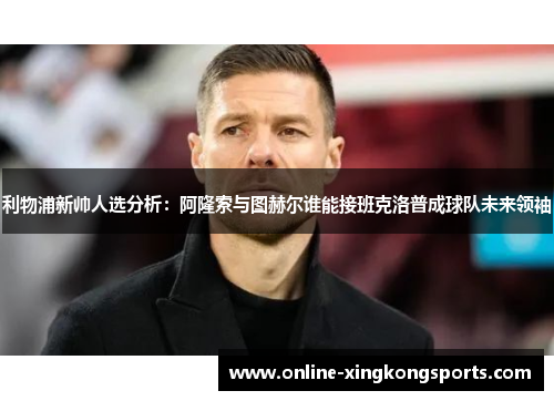 利物浦新帅人选分析：阿隆索与图赫尔谁能接班克洛普成球队未来领袖