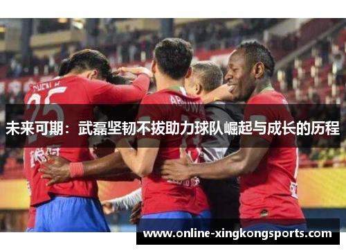 未来可期：武磊坚韧不拔助力球队崛起与成长的历程