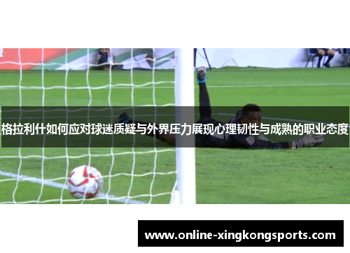 格拉利什如何应对球迷质疑与外界压力展现心理韧性与成熟的职业态度