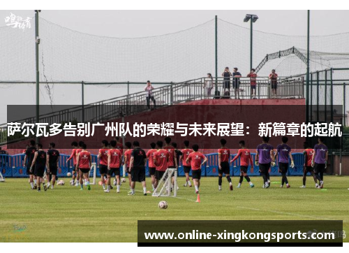 萨尔瓦多告别广州队的荣耀与未来展望：新篇章的起航