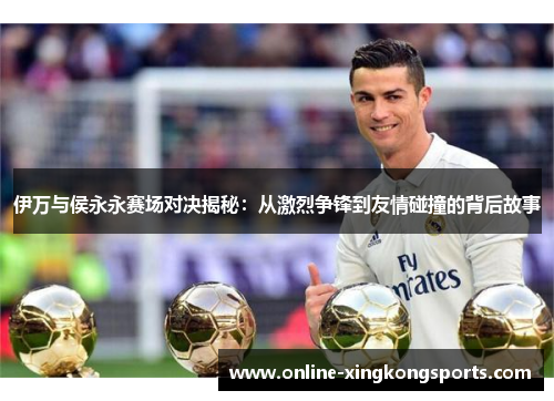 伊万与侯永永赛场对决揭秘：从激烈争锋到友情碰撞的背后故事
