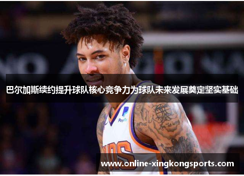 巴尔加斯续约提升球队核心竞争力为球队未来发展奠定坚实基础