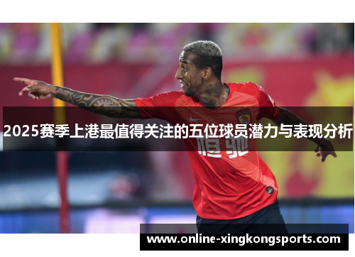 2025赛季上港最值得关注的五位球员潜力与表现分析