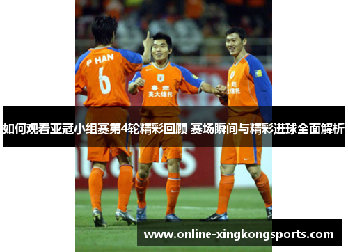 如何观看亚冠小组赛第4轮精彩回顾 赛场瞬间与精彩进球全面解析