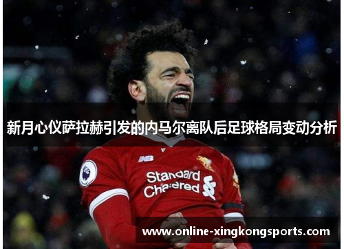 新月心仪萨拉赫引发的内马尔离队后足球格局变动分析