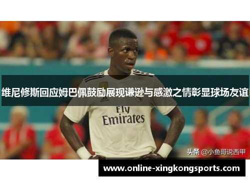 维尼修斯回应姆巴佩鼓励展现谦逊与感激之情彰显球场友谊