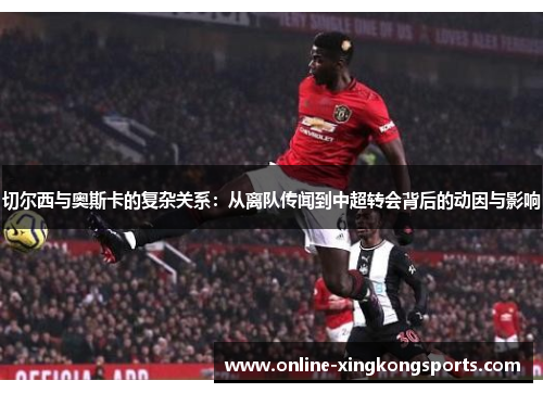 切尔西与奥斯卡的复杂关系：从离队传闻到中超转会背后的动因与影响