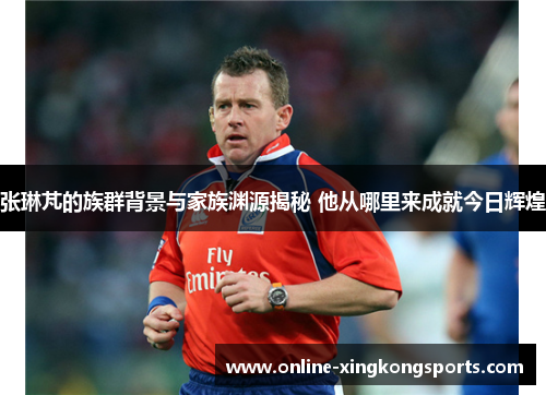 张琳芃的族群背景与家族渊源揭秘 他从哪里来成就今日辉煌