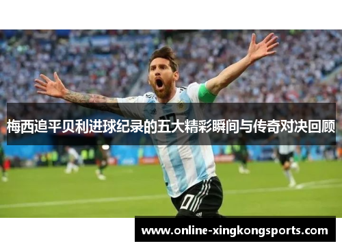 梅西追平贝利进球纪录的五大精彩瞬间与传奇对决回顾