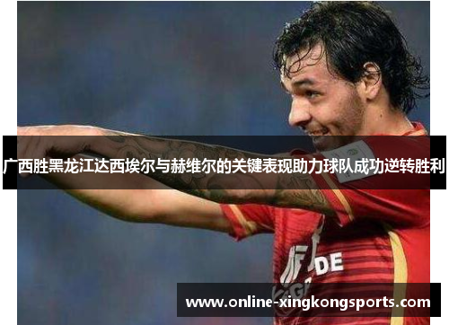 广西胜黑龙江达西埃尔与赫维尔的关键表现助力球队成功逆转胜利