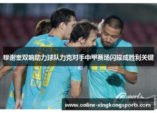 穆谢奎双响助力球队力克对手中甲赛场闪耀成胜利关键
