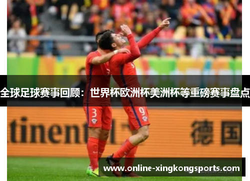 全球足球赛事回顾：世界杯欧洲杯美洲杯等重磅赛事盘点