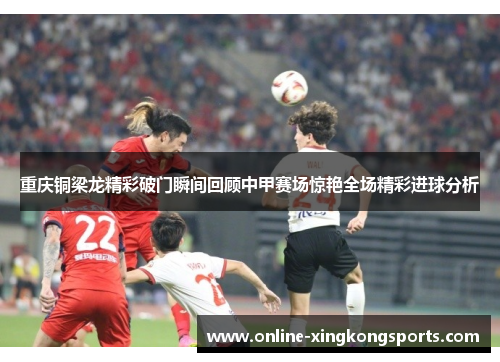 重庆铜梁龙精彩破门瞬间回顾中甲赛场惊艳全场精彩进球分析