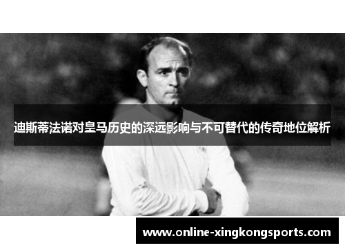 迪斯蒂法诺对皇马历史的深远影响与不可替代的传奇地位解析