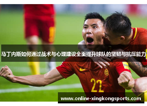 马丁内斯如何通过战术与心理建设全面提升球队的坚韧与抗压能力