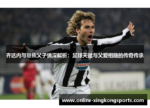 齐达内与恩佐父子情深解析：足球天赋与父爱相随的传奇传承